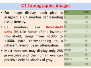 CT Tomographic images
• For image display, each pixel is
assigned a CT number representing
tissue density.
• CT numbers, aka Hounsfield
units (HU), in honor of the inventor
Hounsfield, range from −1000 to
+1000, each corresponding to a
different level of beam attenuation.
• Most monitors may display only 256
gray-scales and the human eye can
perceive only 64 shades of gray.
 