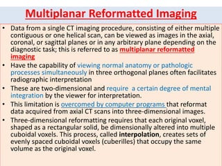 Multiplanar Reformatted Imaging
• Data from a single CT imaging procedure, consisting of either multiple
contiguous or one helical scan, can be viewed as images in the axial,
coronal, or sagittal planes or in any arbitrary plane depending on the
diagnostic task; this is referred to as multiplanar reformatted
imaging
• Have the capability of viewing normal anatomy or pathologic
processes simultaneously in three orthogonal planes often facilitates
radiographic interpretation
• These are two-dimensional and require a certain degree of mental
integration by the viewer for interpretation.
• This limitation is overcomed by computer programs that reformat
data acquired from axial CT scans into three-dimensional images.
• Three-dimensional reformatting requires that each original voxel,
shaped as a rectangular solid, be dimensionally altered into multiple
cuboidal voxels. This process, called interpolation, creates sets of
evenly spaced cuboidal voxels (cuberilles) that occupy the same
volume as the original voxel.
 