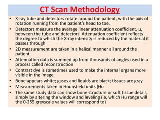 CT Scan Methodology
• X-ray tube and detectors rotate around the patient, with the axis of
rotation running from the patient’s head to toe.
• Detectors measure the average linear attenuation coefficient, µ,
between the tube and detectors. Attenuation coefficient reflects
the degree to which the X-ray intensity is reduced by the material it
passes through
• 2D measurement are taken in a helical manner all around the
patient
• Attenuation data is summed up from thousands of angles used in a
process called reconstruction
• Contrast dye is sometimes used to make the internal organs more
visible in the image
• Bone appears white; gases and liquids are black; tissues are gray
• Measurements taken in Hounsfield units (Hu
• The same study data can show bone structure or soft tissue detail,
simply by altering the window and leveling (ie, which Hu range will
the 0-255 greyscale values will correspond to)
 
