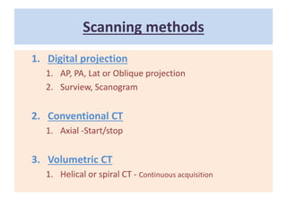 Scanning methods
1. Digital projection
1. AP, PA, Lat or Oblique projection
2. Surview, Scanogram
2. Conventional CT
1. Axial -Start/stop
3. Volumetric CT
1. Helical or spiral CT - Continuous acquisition
 