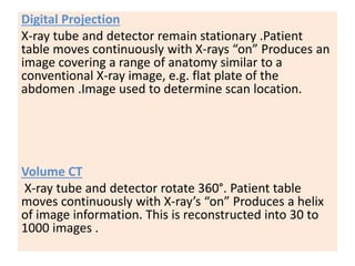 Digital Projection
X-ray tube and detector remain stationary .Patient
table moves continuously with X-rays “on” Produces an
image covering a range of anatomy similar to a
conventional X-ray image, e.g. flat plate of the
abdomen .Image used to determine scan location.
Volume CT
X-ray tube and detector rotate 360°. Patient table
moves continuously with X-ray’s “on” Produces a helix
of image information. This is reconstructed into 30 to
1000 images .
 