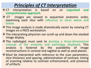 Principles of CT Interpretation
CT interpretation is based on an organized and
comprehensive approach.
 CT images are viewed in sequential anatomic order,
examining each slice with reference to slices above and
below.
This image analysis is made dramatically easier by viewing CT
images on a PACS workstation.
The interpreting physician can scroll up and down the stacked
image display.
The radiologist must seek to develop a three-dimensional
concept of the anatomy and pathology displayed. This
analysis is fostered by the availability of image
reconstructions in coronal and sagittal as well as axial planes.
Must be interpreted with reference to the scan parameters,
slice thickness and spacing, administration of contrast, timing
of scanning relative to contrast enhancement, and presence
of artifacts.
 