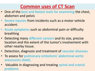 Common uses of CT Scan
• One of the best and fastest tools for examining the chest,
abdomen and pelvis
• Severe injuries from incidents such as a motor vehicle
accident.
• Acute symptoms such as abdominal pain or difficulty
breathing
• Detecting many different cancers and its size, precise
location and the extent of the tumor's involvement with
other nearby tissue.
• Detection, diagnosis and treatment of vascular diseases
• To assess for pulmonary embolism/ abdominal aortic
aneurysms (AAA).
• Valuable in diagnosing and treating spinal and cranial
problems
 