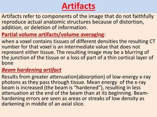 Artifacts
Artifacts refer to components of the image that do not faithfully
reproduce actual anatomic structures because of distortion,
addition, or deletion of information.
Partial volume artifacts/volume averaging:
when a voxel contains tissues of different densities the resulting CT
number for that voxel is an intermediate value that does not
represent either tissue. The resulting image may be a blurring of
the junction of the tissue or a loss of part of a thin cortical layer of
bone
Beam hardening artifact
Results from greater attenuation(absorption) of low-energy x-ray
photons as they pass through tissue. Mean energy of the x-ray
beam is increased (the beam is “hardened”), resulting in less
attenuation at the end of the beam than at its beginning. Beam-
hardening errors are seen as areas or streaks of low density as
darkening in middle of an axial slice.
 