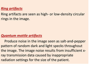 Ring artifacts
Ring artifacts are seen as high- or low-density circular
rings in the image.
Quantum mottle artifacts
Produce noise in the image seen as salt-and-pepper
pattern of random dark and light specks throughout
the image. The image noise results from insufficient x-
ray transmission data caused by inappropriate
radiation settings for the size of the patient.
 