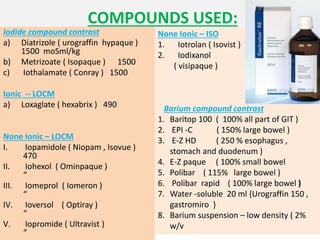 COMPOUNDS USED:
Iodide compound contrast
a) Diatrizole ( urograffin hypaque )
1500 moSml/kg
b) Metrizoate ( Isopaque ) 1500
c) Iothalamate ( Conray ) 1500
Ionic -- LOCM
a) Loxaglate ( hexabrix ) 490
None Ionic – LOCM
I. Iopamidole ( Niopam , Isovue )
470
II. Iohexol ( Ominpaque )
“
III. Iomeprol ( Iomeron )
“
IV. Ioversol ( Optiray )
“
V. Iopromide ( Ultravist )
“
None Ionic – ISO
1. Iotrolan ( Isovist ) 300
2. Iodixanol
( visipaque )
Barium compound contrast
1. Baritop 100 ( 100% all part of GIT )
2. EPI -C ( 150% large bowel )
3. E-Z HD ( 250 % esophagus ,
stomach and duodenum )
4. E-Z paque ( 100% small bowel
5. Polibar ( 115% large bowel )
6. Polibar rapid ( 100% large bowel )
7. Water -soluble 20 ml {Urograffin 150 ,
gastromiro }
8. Barium suspension – low density ( 2%
w/v
 