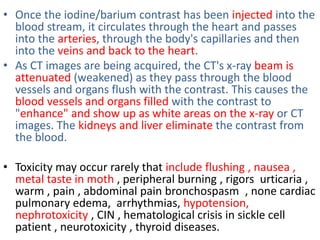 • Once the iodine/barium contrast has been injected into the
blood stream, it circulates through the heart and passes
into the arteries, through the body's capillaries and then
into the veins and back to the heart.
• As CT images are being acquired, the CT's x-ray beam is
attenuated (weakened) as they pass through the blood
vessels and organs flush with the contrast. This causes the
blood vessels and organs filled with the contrast to
"enhance" and show up as white areas on the x-ray or CT
images. The kidneys and liver eliminate the contrast from
the blood.
• Toxicity may occur rarely that include flushing , nausea ,
metal taste in moth , peripheral burning , rigors urticaria ,
warm , pain , abdominal pain bronchospasm , none cardiac
pulmonary edema, arrhythmias, hypotension,
nephrotoxicity , CIN , hematological crisis in sickle cell
patient , neurotoxicity , thyroid diseases.
 
