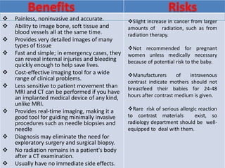  Painless, noninvasive and accurate.
 Ability to image bone, soft tissue and
blood vessels all at the same time.
 Provides very detailed images of many
types of tissue
 Fast and simple; in emergency cases, they
can reveal internal injuries and bleeding
quickly enough to help save lives.
 Cost-effective imaging tool for a wide
range of clinical problems.
 Less sensitive to patient movement than
MRI and CT can be performed if you have
an implanted medical device of any kind,
unlike MRI.
 Provides real-time imaging, making it a
good tool for guiding minimally invasive
procedures such as needle biopsies and
needle
 Diagnosis may eliminate the need for
exploratory surgery and surgical biopsy.
 No radiation remains in a patient's body
after a CT examination.
 Usually have no immediate side effects.
Slight increase in cancer from larger
amounts of radiation, such as from
radiation therapy.
Not recommended for pregnant
women unless medically necessary
because of potential risk to the baby.
Manufacturers of intravenous
contrast indicate mothers should not
breastfeed their babies for 24-48
hours after contrast medium is given.
Rare risk of serious allergic reaction
to contrast materials exist, so
radiology department should be well-
equipped to deal with them.
 