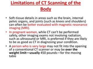 Limitations of CT Scanning of the
Body
• Soft-tissue details in areas such as the brain, internal
pelvic organs, and joints (such as knees and shoulders)
can often be better evaluated with magnetic resonance
imaging (MRI).
• In pregnant women, while CT can’t be performed
safely, other imaging exams not involving radiation,
such as ultrasound or MRI, is preferred if they are likely
to be as good as CT in diagnosing your condition.
• A person who is very large may not fit into the opening
of a conventional CT scanner or may be over the
weight limit—usually 450 pounds—for the moving
table
 