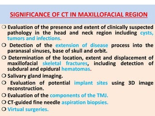 SIGNIFICANCE OF CT IN MAXILLOFACIAL REGION
❍ Evaluation of the presence and extent of clinically suspected
pathology in the head and neck region including cysts,
tumors and infections.
❍ Detection of the extension of disease process into the
paranasal sinuses, base of skull and orbit.
❍ Determination of the location, extent and displacement of
maxillofacial skeletal fractures, including detection of
subdural and epidural hematomas.
❍ Salivary gland imaging.
❍ Evaluation of potential implant sites using 3D image
reconstruction.
❍ Evaluation of the components of the TMJ.
❍ CT-guided fine needle aspiration biopsies.
❍ Virtual surgeries.
 