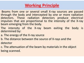 Working Principle
Beams from one or several small X-ray sources are passed
through the body and intercepted by one or more radiation
detectors. These radiation detectors produce electrical
impulses that are proportional to the intensity of the X-ray
beam emerging from the body.
The intensity of the X-ray beam exiting the body is
determined by:
a. The energy of the X-ray source
b. The distance between the source of X-rays and the
detector
c. The attenuation of the beam by materials in the object
being scanned.
 