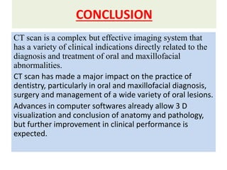 CONCLUSION
CT scan is a complex but effective imaging system that
has a variety of clinical indications directly related to the
diagnosis and treatment of oral and maxillofacial
abnormalities.
CT scan has made a major impact on the practice of
dentistry, particularly in oral and maxillofacial diagnosis,
surgery and management of a wide variety of oral lesions.
Advances in computer softwares already allow 3 D
visualization and conclusion of anatomy and pathology,
but further improvement in clinical performance is
expected.
 