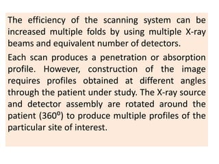 The efficiency of the scanning system can be
increased multiple folds by using multiple X-ray
beams and equivalent number of detectors.
Each scan produces a penetration or absorption
profile. However, construction of the image
requires profiles obtained at different angles
through the patient under study. The X-ray source
and detector assembly are rotated around the
patient (360⁰) to produce multiple profiles of the
particular site of interest.
 