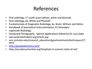 References
• Oral radiology, 1st south asian edition, white and pharoah
• Oral radiology, 6e, White and Pharoah
• Fundamentals of Diagnostic Radiology, 4e, Brant, William and Helms
• Handbook of biomedical Instrumentation, R S khandpur
• Lippincott Radiology
• Computed Tomography - Special Applications Edited by Dr. Luca Saba
• ww.contempclindent.org/article.asp
• serc.carleton.edu/research_education/geochemsheets/techniques/CT.
html
• http://pocketdentistry.com/
• http://arcadiacachamber.org/hospitals-ct-scanner-state-of-art/
 