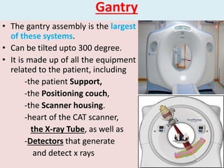 Gantry
• The gantry assembly is the largest
of these systems.
• Can be tilted upto 300 degree.
• It is made up of all the equipment
related to the patient, including
-the patient Support,
-the Positioning couch,
-the Scanner housing.
-heart of the CAT scanner,
the X-ray Tube, as well as
-Detectors that generate
and detect x rays
 