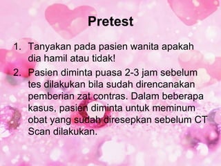 Pretest
1. Tanyakan pada pasien wanita apakah
   dia hamil atau tidak!
2. Pasien diminta puasa 2-3 jam sebelum
   tes dilakukan bila sudah direncanakan
   pemberian zat contras. Dalam beberapa
   kasus, pasien diminta untuk meminum
   obat yang sudah diresepkan sebelum CT
   Scan dilakukan.
 