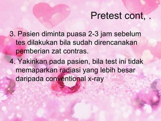 Pretest cont, .
3. Pasien diminta puasa 2-3 jam sebelum
  tes dilakukan bila sudah direncanakan
  pemberian zat contras.
4. Yakinkan pada pasien, bila test ini tidak
  memaparkan radiasi yang lebih besar
  daripada conventional x-ray
 