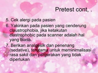 Pretest cont, .
5. Cek alergi pada pasien
6. Yakinkan pada pasien yang cenderung
  claustrophobia, jika ketakutan
  clastrophobic pada scanner adalah hal
  yang biasa.
7. Berikan analgesik dan penenang
  (sedative), terutama untuk meminimalisasi
  rasa sakit dan pergerakan yang tidak
  diperlukan
 