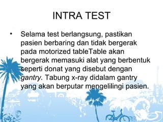 INTRA TEST
•   Selama test berlangsung, pastikan
    pasien berbaring dan tidak bergerak
    pada motorized tableTable akan
    bergerak memasuki alat yang berbentuk
    seperti donat yang disebut dengan
    gantry. Tabung x-ray didalam gantry
    yang akan berputar mengelilingi pasien.
 