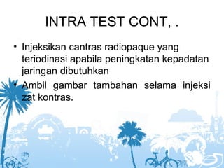 INTRA TEST CONT, .
• Injeksikan cantras radiopaque yang
  teriodinasi apabila peningkatan kepadatan
  jaringan dibutuhkan
• Ambil gambar tambahan selama injeksi
  zat kontras.
 