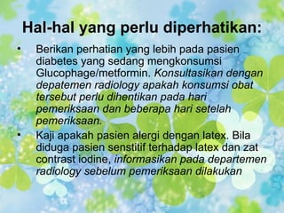 Hal-hal yang perlu diperhatikan:
•    Berikan perhatian yang lebih pada pasien
     diabetes yang sedang mengkonsumsi
     Glucophage/metformin. Konsultasikan dengan
     depatemen radiology apakah konsumsi obat
     tersebut perlu dihentikan pada hari
     pemeriksaan dan beberapa hari setelah
     pemeriksaan.
•    Kaji apakah pasien alergi dengan latex. Bila
     diduga pasien senstitif terhadap latex dan zat
     contrast iodine, informasikan pada departemen
     radiology sebelum pemeriksaan dilakukan
 