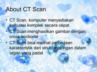About CT Scan
• CT Scan, komputer menyediakan
  kalkulasi komplek secara cepat
• CT Scan menghasilkan gambar dengan
  cross sectional
• CT Scan bisa melihat perbedaan
  karakteristik dari struktur jaringan dalam
  organ yang padat
 