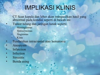 IMPLIKASI KLINIS
        CT Scan kepala dan leher akan mengasilkan hasil yang
        abnormal pada kondisi seperti di bawah ini:
•       Tumor tulang dan jaringan lunak seperti:
    –     Meningiomas
    –     Astrocytomas
    –     Angiomas
    –     Kista
•       Pendarahan intracranial atau hematoma
•       Aneurysm
•       Infarction
•       Infection
•       Sinusitis
•       Benda asing
 