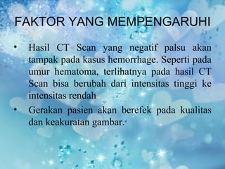 FAKTOR YANG MEMPENGARUHI
•   Hasil CT Scan yang negatif palsu akan
    tampak pada kasus hemorrhage. Seperti pada
    umur hematoma, terlihatnya pada hasil CT
    Scan bisa berubah dari intensitas tinggi ke
    intensitas rendah
•   Gerakan pasien akan berefek pada kualitas
    dan keakuratan gambar.
 