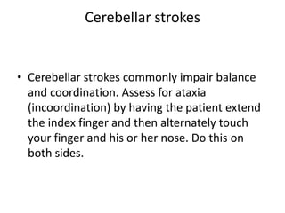 Cerebellar strokes

• Cerebellar strokes commonly impair balance
and coordination. Assess for ataxia
(incoordination) by having the patient extend
the index finger and then alternately touch
your finger and his or her nose. Do this on
both sides.

 