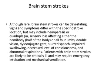 Brain stem strokes
• Although rare, brain stem strokes can be devastating.
Signs and symptoms differ with the specific stroke
location, but may include hemiparesis or
quadriplegia, sensory loss affecting either the
hemibody (half of the body) or all four limbs, double
vision, dysconjugate gaze, slurred speech, impaired
swallowing, decreased level of consciousness, and
abnormal respirations. Patients with brain stem strokes
are likely to be critically ill and may require emergency
intubation and mechanical ventilation.

 