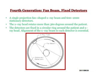 • A single projection fan–shaped x–ray beam and 600–2000
stationary detectors.
• The x–ray head rotates more than 360 degrees around the patient.
• The detectors are fixed in a circular ring around the patient and x–
ray head. Alignment of the x–ray beam to each detector is essential.
 