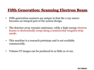 • Fifth-generation scanners are unique in that the x-ray source
becomes an integral part of the system design.
• The detector array remains stationary, while a high-energy electron
beams is electronically swept along a semicircular tungsten strip
anode.
• This machine is a research prototype and is not available
commercially.
• Volume CT images can be produced in as little as 10 ms.
 
