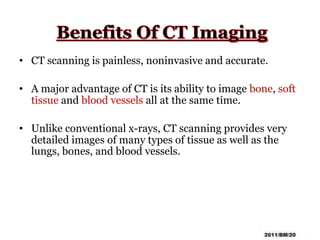• CT scanning is painless, noninvasive and accurate.
• A major advantage of CT is its ability to image bone, soft
tissue and blood vessels all at the same time.
• Unlike conventional x-rays, CT scanning provides very
detailed images of many types of tissue as well as the
lungs, bones, and blood vessels.
 