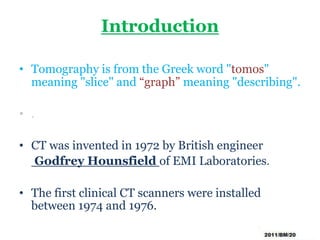 Introduction
• Tomography is from the Greek word "tomos"
meaning "slice" and “graph” meaning "describing".
• .
• CT was invented in 1972 by British engineer
Godfrey Hounsfield of EMI Laboratories.
• The first clinical CT scanners were installed
between 1974 and 1976.
 