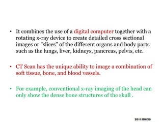• It combines the use of a digital computer together with a
rotating x-ray device to create detailed cross sectional
images or "slices" of the different organs and body parts
such as the lungs, liver, kidneys, pancreas, pelvis, etc.
• CT Scan has the unique ability to image a combination of
soft tissue, bone, and blood vessels.
• For example, conventional x-ray imaging of the head can
only show the dense bone structures of the skull .
 