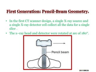 • In the first CT scanner design, a single X-ray source and
a single X-ray detector cell collect all the data for a single
slice .
• The x–ray head and detector were rotated at arc of 180°.
 