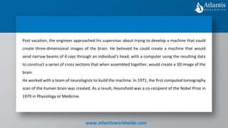 www.atlantisworldwide.com
Post vacation, the engineer approached his supervisor about trying to develop a machine that could
create three-dimensional images of the brain. He believed he could create a machine that would
send narrow beams of X-rays through an individual’s head, with a computer using the resulting data
to construct a series of cross sections that when assembled together, would create a 3D image of the
brain.
He worked with a team of neurologists to build the machine. In 1971, the first computed tomography
scan of the human brain was created. As a result, Hounsfield was a co-recipient of the Nobel Prize in
1979 in Physiology or Medicine.
 