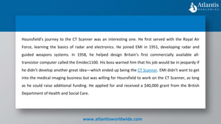 www.atlantisworldwide.com
Hounsfield’s journey to the CT Scanner was an interesting one. He first served with the Royal Air
Force, learning the basics of radar and electronics. He joined EMI in 1951, developing radar and
guided weapons systems. In 1958, he helped design Britain’s first commercially available all-
transistor computer called the Emidec1100. His boss warned him that his job would be in jeopardy if
he didn’t develop another great idea—which ended up being the CT Scanner. EMI didn’t want to get
into the medical imaging business but was willing for Hounsfield to work on the CT Scanner, as long
as he could raise additional funding. He applied for and received a $40,000 grant from the British
Department of Health and Social Care.
 
