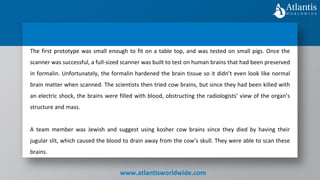www.atlantisworldwide.com
The first prototype was small enough to fit on a table top, and was tested on small pigs. Once the
scanner was successful, a full-sized scanner was built to test on human brains that had been preserved
in formalin. Unfortunately, the formalin hardened the brain tissue so it didn’t even look like normal
brain matter when scanned. The scientists then tried cow brains, but since they had been killed with
an electric shock, the brains were filled with blood, obstructing the radiologists’ view of the organ’s
structure and mass.
A team member was Jewish and suggest using kosher cow brains since they died by having their
jugular slit, which caused the blood to drain away from the cow’s skull. They were able to scan these
brains.
 