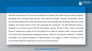www.atlantisworldwide.com
EMI then manufactured CT Scanners and sold them to hospitals, but within five years other companies
developed more enhanced body scanners. EMI could not compete. However, Hounsfield’s scanner
was commemorated with an IEEE Milestone where the technology was developed. Both the United
Kingdom and Ireland Section of the IEEE sponsored the nomination. The IEEE Milestone places is
displayed on an exterior wall at the Old Vinyl Factory, stating, “On Oct 1 1971, a team at the EMI
Research Laboratories located on this site produced an image of a patient’s brain, using the world’s
first clinical X-ray computerized tomography scanner, based on the patented inventions of Godfrey
Hounsfield. The practical realization of high-resolution X-ray images of internal structures of the
human body marked the beginning of a new era in clinical medicine.”
 