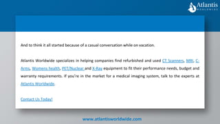 www.atlantisworldwide.com
And to think it all started because of a casual conversation while on vacation.
Atlantis Worldwide specializes in helping companies find refurbished and used CT Scanners, MRI, C-
Arms, Womens health, PET/Nuclear and X-Ray equipment to fit their performance needs, budget and
warranty requirements. If you’re in the market for a medical imaging system, talk to the experts at
Atlantis Worldwide.
Contact Us Today!
 