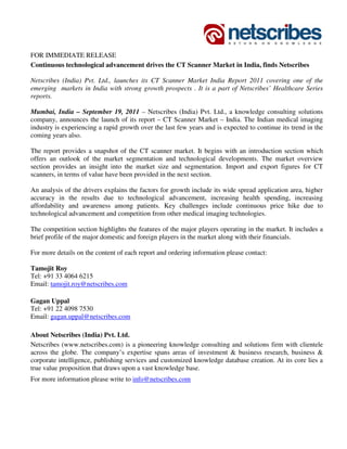FOR IMMEDIATE RELEASE
Continuous technological advancement drives the CT Scanner Market in India, finds Netscribes

Netscribes (India) Pvt. Ltd., launches its CT Scanner Market India Report 2011 covering one of the
emerging markets in India with strong growth prospects . It is a part of Netscribes’ Healthcare Series
reports.

Mumbai, India – September 19, 2011 – Netscribes (India) Pvt. Ltd., a knowledge consulting solutions
company, announces the launch of its report – CT Scanner Market – India. The Indian medical imaging
industry is experiencing a rapid growth over the last few years and is expected to continue its trend in the
coming years also.

The report provides a snapshot of the CT scanner market. It begins with an introduction section which
offers an outlook of the market segmentation and technological developments. The market overview
section provides an insight into the market size and segmentation. Import and export figures for CT
scanners, in terms of value have been provided in the next section.

An analysis of the drivers explains the factors for growth include its wide spread application area, higher
accuracy in the results due to technological advancement, increasing health spending, increasing
affordability and awareness among patients. Key challenges include continuous price hike due to
technological advancement and competition from other medical imaging technologies.

The competition section highlights the features of the major players operating in the market. It includes a
brief profile of the major domestic and foreign players in the market along with their financials.

For more details on the content of each report and ordering information please contact:

Tamojit Roy
Tel: +91 33 4064 6215
Email: tamojit.roy@netscribes.com

Gagan Uppal
Tel: +91 22 4098 7530
Email: gagan.uppal@netscribes.com

About Netscribes (India) Pvt. Ltd.
Netscribes (www.netscribes.com) is a pioneering knowledge consulting and solutions firm with clientele
across the globe. The company’s expertise spans areas of investment & business research, business &
corporate intelligence, publishing services and customized knowledge database creation. At its core lies a
true value proposition that draws upon a vast knowledge base.
For more information please write to info@netscribes.com
 