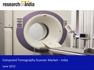Computed Tomography Scanner Market – India 
Computed Tomography Scanner Market India
June 2012
 