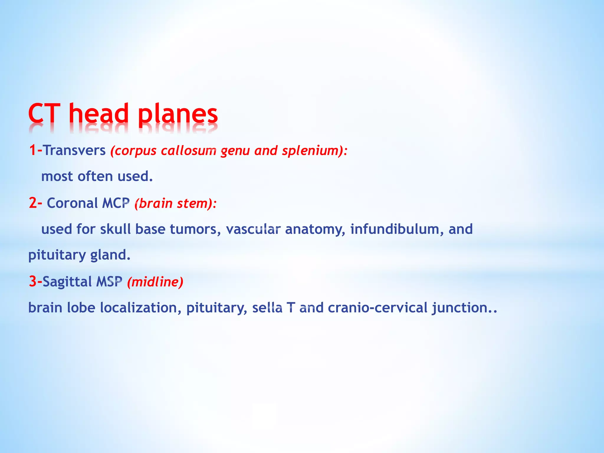 CT head planes
1-Transvers (corpus callosum genu and splenium):
most often used.
2- Coronal MCP (brain stem):
used for skull base tumors, vascular anatomy, infundibulum, and
pituitary gland.
3-Sagittal MSP (midline)
brain lobe localization, pituitary, sella T and cranio-cervical junction..
 