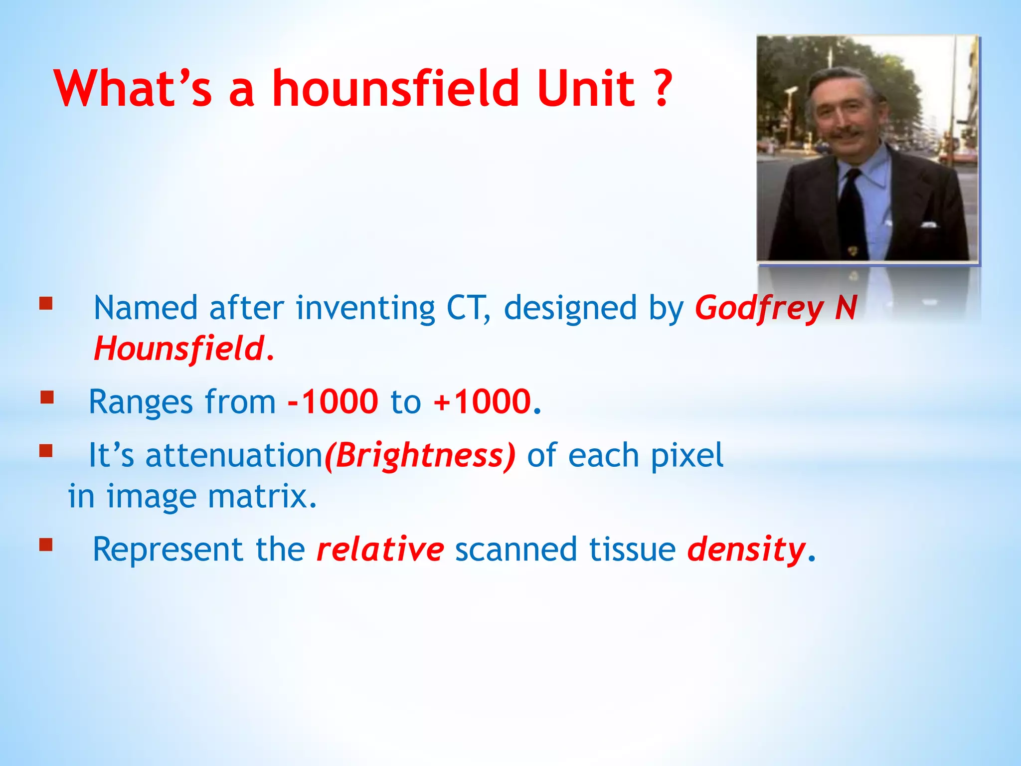  Named after inventing CT, designed by Godfrey N
Hounsfield.
 Ranges from -1000 to +1000.
 It’s attenuation(Brightness) of each pixel
in image matrix.
 Represent the relative scanned tissue density.
What’s a hounsfield Unit ?
 