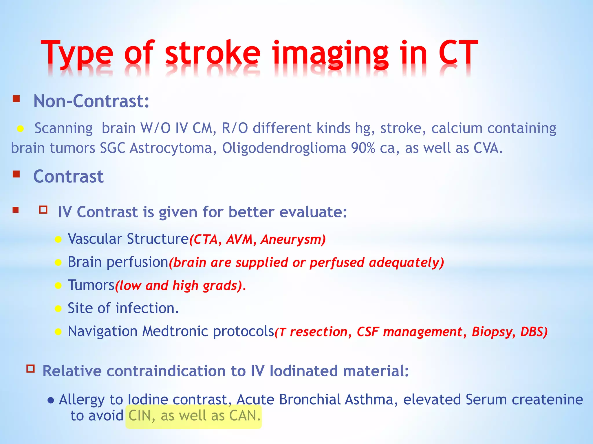 Type of stroke imaging in CT
 Non-Contrast:
● Scanning brain W/O IV CM, R/O different kinds hg, stroke, calcium containing
brain tumors SGC Astrocytoma, Oligodendroglioma 90% ca, as well as CVA.
 Contrast
 IV Contrast is given for better evaluate:
● Vascular Structure(CTA, AVM, Aneurysm)
● Brain perfusion(brain are supplied or perfused adequately)
● Tumors(low and high grads).
● Site of infection.
● Navigation Medtronic protocols(T resection, CSF management, Biopsy, DBS)
Relative contraindication to IV Iodinated material:
● Allergy to Iodine contrast, Acute Bronchial Asthma, elevated Serum createnine
to avoid CIN, as well as CAN.
 
