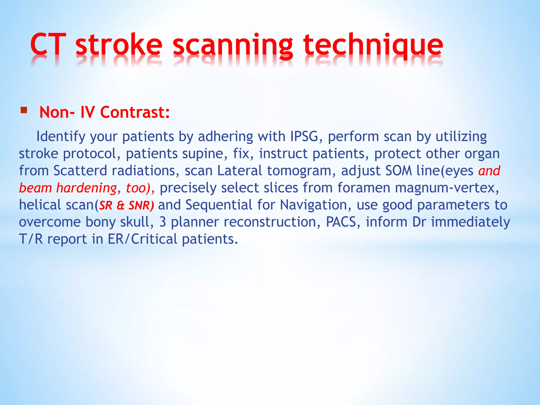 CT stroke scanning technique
 Non- IV Contrast:
Identify your patients by adhering with IPSG, perform scan by utilizing
stroke protocol, patients supine, fix, instruct patients, protect other organ
from Scatterd radiations, scan Lateral tomogram, adjust SOM line(eyes and
beam hardening, too), precisely select slices from foramen magnum-vertex,
helical scan(SR & SNR) and Sequential for Navigation, use good parameters to
overcome bony skull, 3 planner reconstruction, PACS, inform Dr immediately
T/R report in ER/Critical patients.
 
