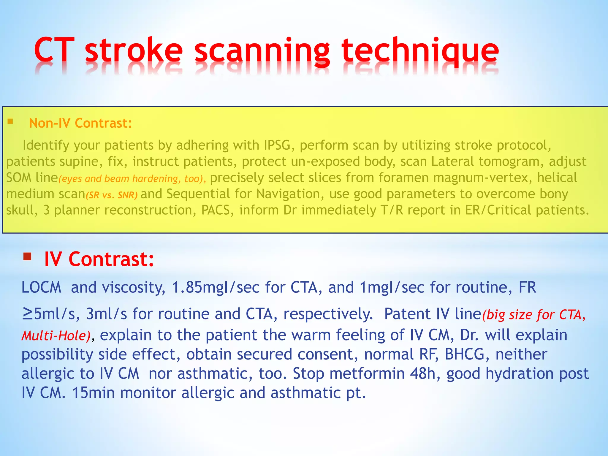CT stroke scanning technique
 Non-IV Contrast:
Identify your patients by adhering with IPSG, perform scan by utilizing stroke protocol,
patients supine, fix, instruct patients, protect un-exposed body, scan Lateral tomogram, adjust
SOM line(eyes and beam hardening, too), precisely select slices from foramen magnum-vertex, helical
medium scan(SR vs. SNR) and Sequential for Navigation, use good parameters to overcome bony
skull, 3 planner reconstruction, PACS, inform Dr immediately T/R report in ER/Critical patients.
 IV Contrast:
LOCM and viscosity, 1.85mgI/sec for CTA, and 1mgI/sec for routine, FR
≥5ml/s, 3ml/s for routine and CTA, respectively. Patent IV line(big size for CTA,
Multi-Hole), explain to the patient the warm feeling of IV CM, Dr. will explain
possibility side effect, obtain secured consent, normal RF, BHCG, neither
allergic to IV CM nor asthmatic, too. Stop metformin 48h, good hydration post
IV CM. 15min monitor allergic and asthmatic pt.
 