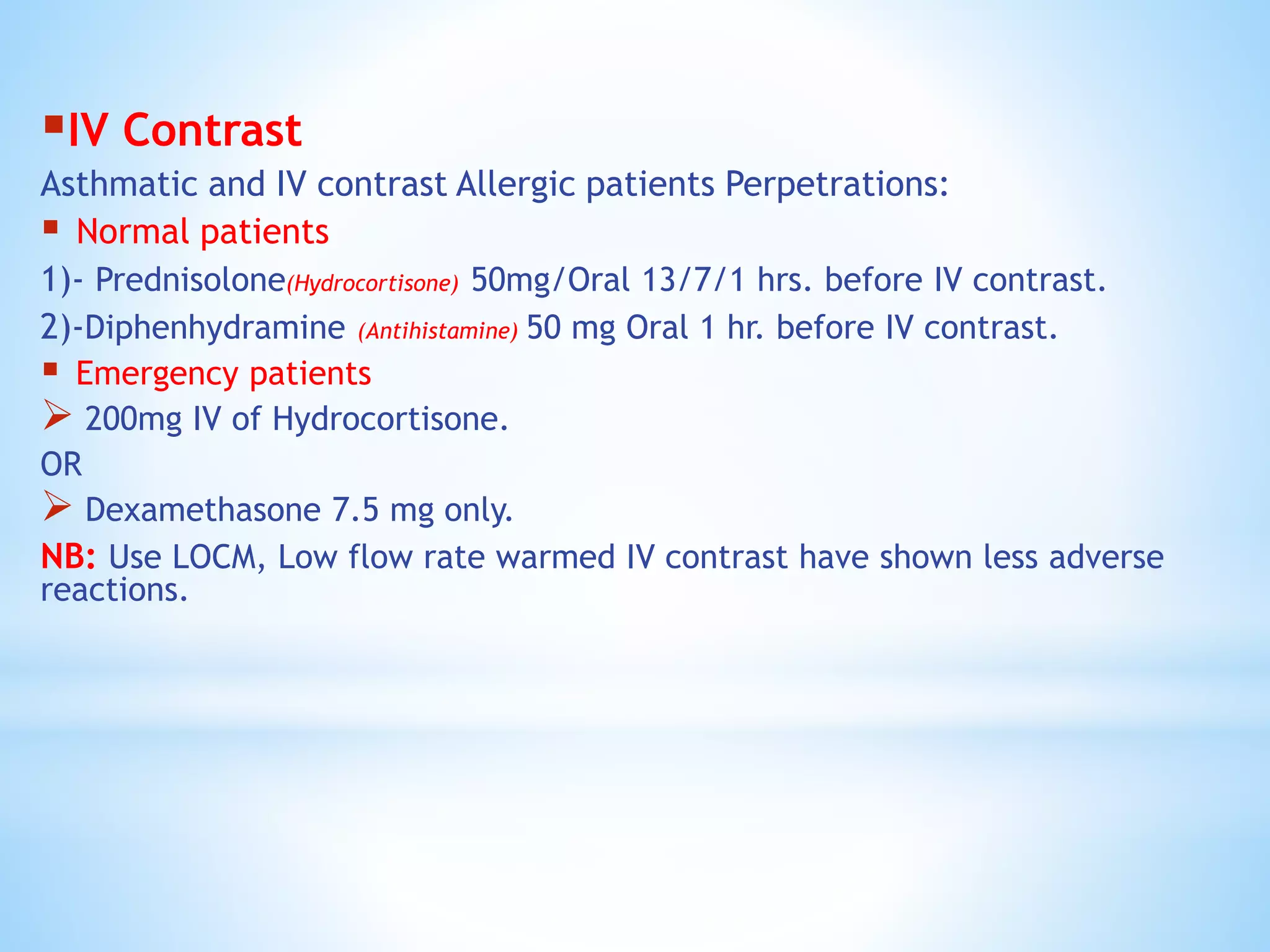 IV Contrast
Asthmatic and IV contrast Allergic patients Perpetrations:
 Normal patients
1)- Prednisolone(Hydrocortisone) 50mg/Oral 13/7/1 hrs. before IV contrast.
2)-Diphenhydramine (Antihistamine) 50 mg Oral 1 hr. before IV contrast.
 Emergency patients
 200mg IV of Hydrocortisone.
OR
 Dexamethasone 7.5 mg only.
NB: Use LOCM, Low flow rate warmed IV contrast have shown less adverse
reactions.
 
