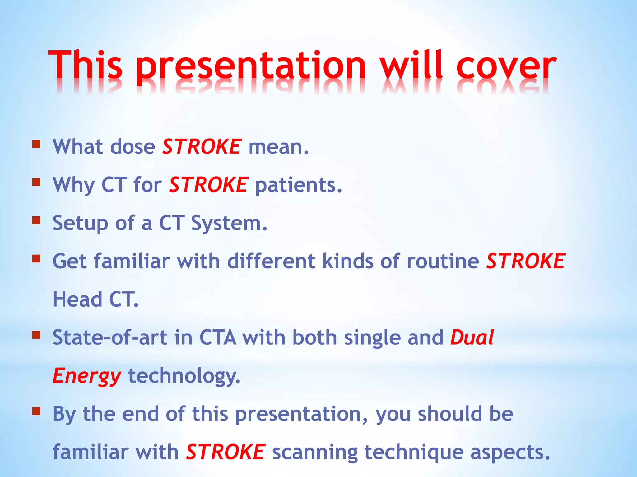 This presentation will cover
 What dose STROKE mean.
 Why CT for STROKE patients.
 Setup of a CT System.
 Get familiar with different kinds of routine STROKE
Head CT.
 State–of-art in CTA with both single and Dual
Energy technology.
 By the end of this presentation, you should be
familiar with STROKE scanning technique aspects.
 